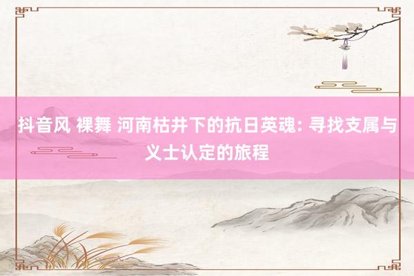 抖音风 裸舞 河南枯井下的抗日英魂: 寻找支属与义士认定的旅程