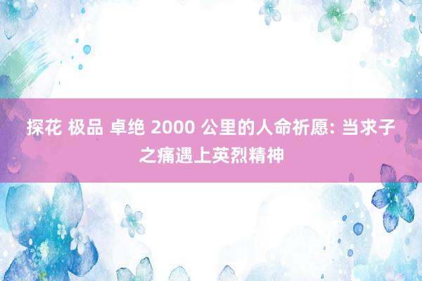 探花 极品 卓绝 2000 公里的人命祈愿: 当求子之痛遇上英烈精神