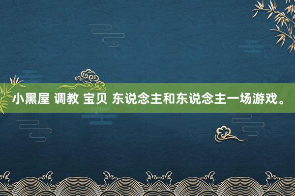 小黑屋 调教 宝贝 东说念主和东说念主一场游戏。