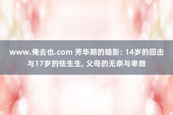 www.俺去也.com 芳华期的暗影: 14岁的回击与17岁的怯生生, 父母的无奈与卑微