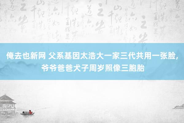 俺去也新网 父系基因太浩大一家三代共用一张脸, 爷爷爸爸犬子周岁照像三胞胎