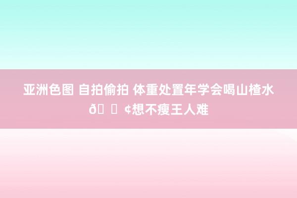 亚洲色图 自拍偷拍 体重处置年学会喝山楂水💢想不瘦王人难