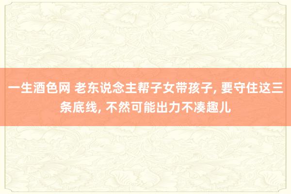 一生酒色网 老东说念主帮子女带孩子, 要守住这三条底线, 不然可能出力不凑趣儿