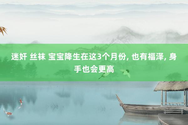 迷奸 丝袜 宝宝降生在这3个月份, 也有福泽, 身手也会更高