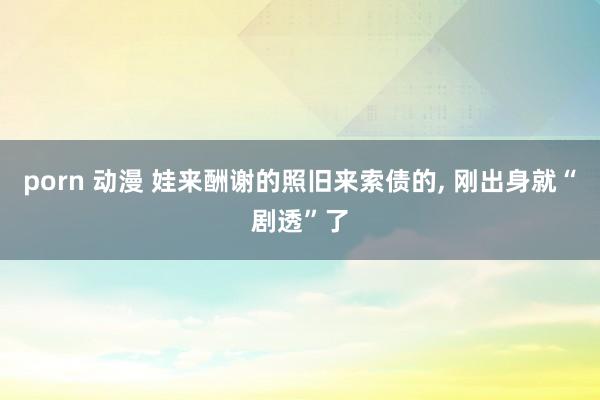 porn 动漫 娃来酬谢的照旧来索债的, 刚出身就“剧透”了
