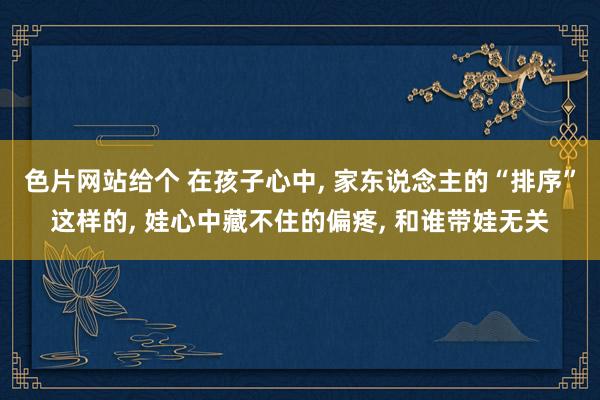 色片网站给个 在孩子心中, 家东说念主的“排序”这样的, 娃心中藏不住的偏疼, 和谁带娃无关