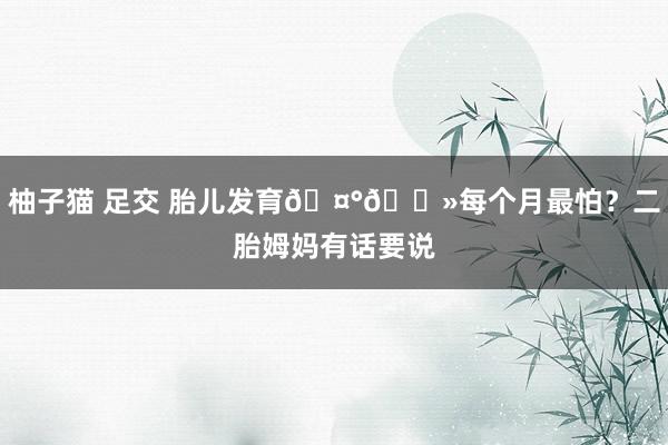 柚子猫 足交 胎儿发育🤰🏻每个月最怕？二胎姆妈有话要说