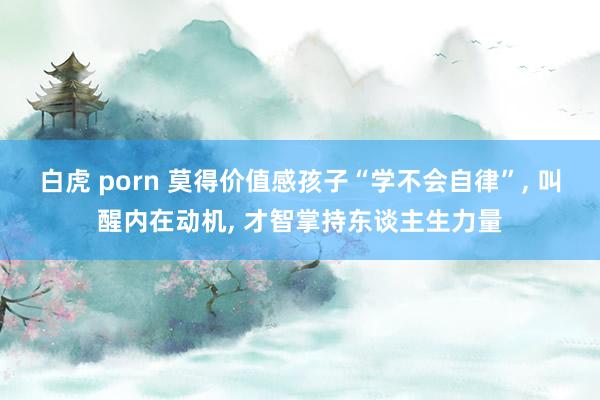白虎 porn 莫得价值感孩子“学不会自律”, 叫醒内在动机, 才智掌持东谈主生力量