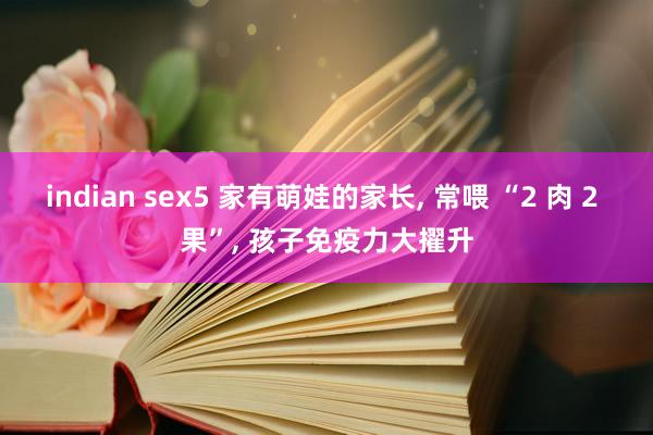 indian sex5 家有萌娃的家长, 常喂 “2 肉 2 果”, 孩子免疫力大擢升