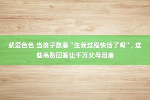 就爱色色 当孩子数落“生我过程快活了吗”, 这些高赞回答让千万父母泪崩