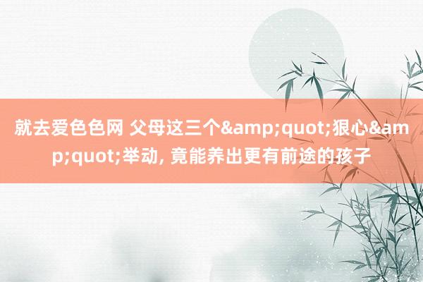 就去爱色色网 父母这三个&quot;狠心&quot;举动, 竟能养出更有前途的孩子