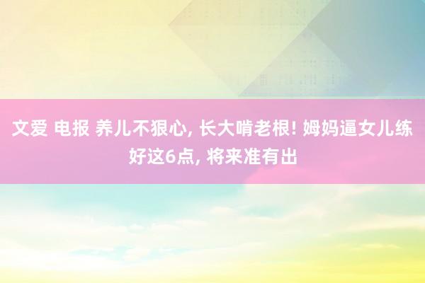 文爱 电报 养儿不狠心, 长大啃老根! 姆妈逼女儿练好这6点, 将来准有出