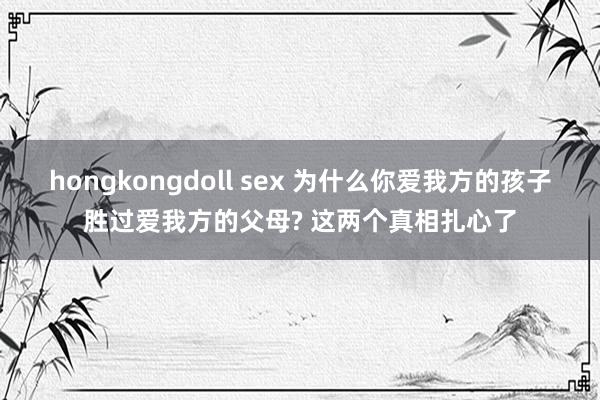 hongkongdoll sex 为什么你爱我方的孩子胜过爱我方的父母? 这两个真相扎心了