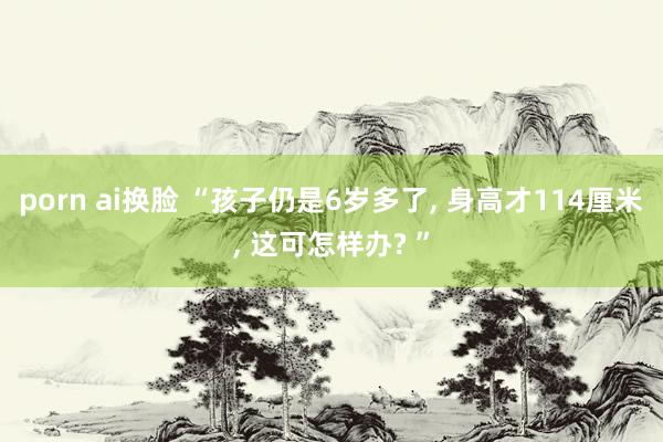 porn ai换脸 “孩子仍是6岁多了, 身高才114厘米, 这可怎样办? ”