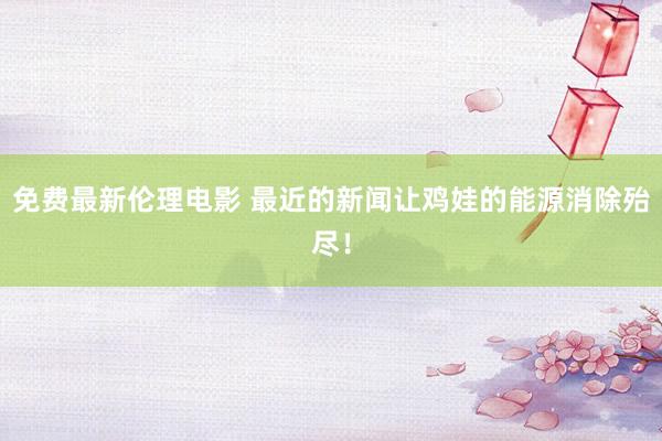 免费最新伦理电影 最近的新闻让鸡娃的能源消除殆尽！
