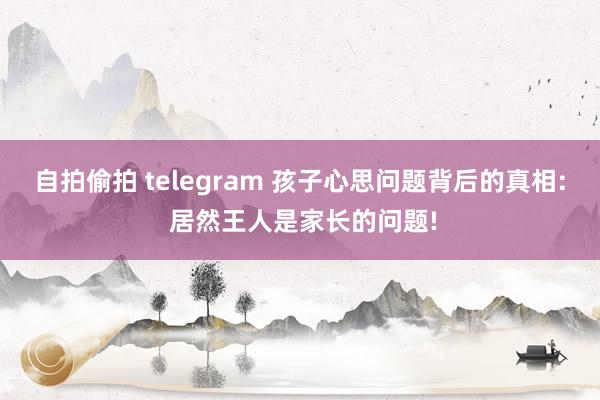 自拍偷拍 telegram 孩子心思问题背后的真相: 居然王人是家长的问题!