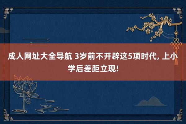 成人网址大全导航 3岁前不开辟这5项时代, 上小学后差距立现!