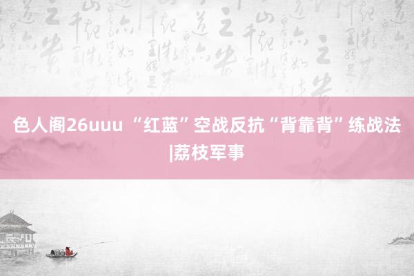 色人阁26uuu “红蓝”空战反抗“背靠背”练战法|荔枝军事