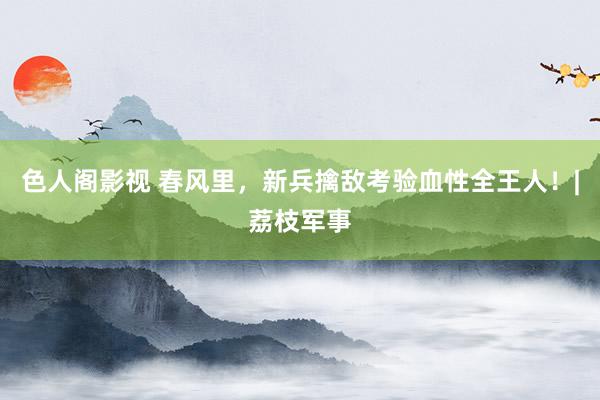 色人阁影视 春风里，新兵擒敌考验血性全王人！|荔枝军事