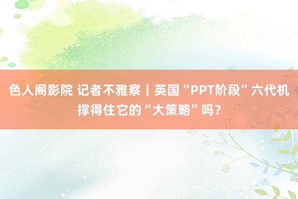 色人阁影院 记者不雅察丨英国“PPT阶段”六代机撑得住它的“大策略”吗？