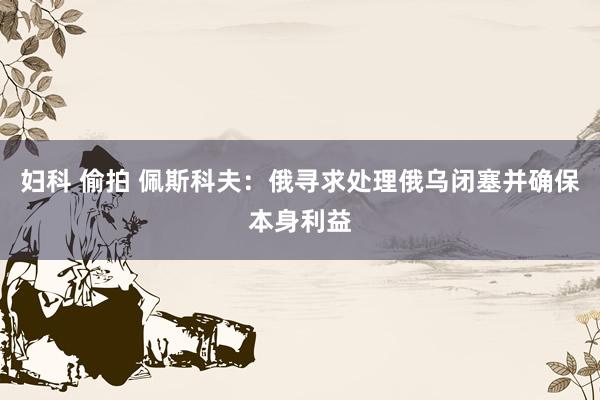 妇科 偷拍 佩斯科夫：俄寻求处理俄乌闭塞并确保本身利益