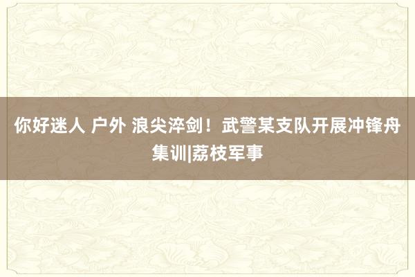 你好迷人 户外 浪尖淬剑！武警某支队开展冲锋舟集训|荔枝军事