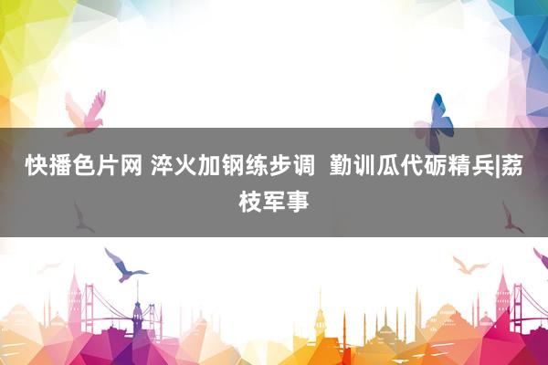 快播色片网 淬火加钢练步调  勤训瓜代砺精兵|荔枝军事