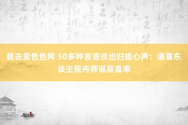 就去爱色色网 50多种言语谈出归拢心声：道喜东谈主民舟师诞辰直率