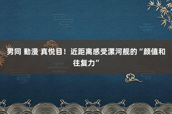 男同 動漫 真悦目！近距离感受漯河舰的“颜值和往复力”