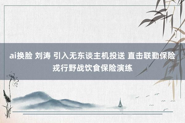 ai换脸 刘涛 引入无东谈主机投送 直击联勤保险戎行野战饮食保险演练