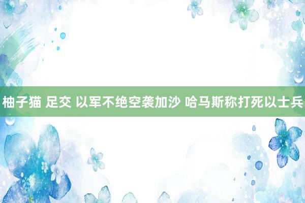 柚子猫 足交 以军不绝空袭加沙 哈马斯称打死以士兵