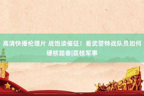 高清快播伦理片 战饱读催征！看武警特战队员如何硬核踏春|荔枝军事