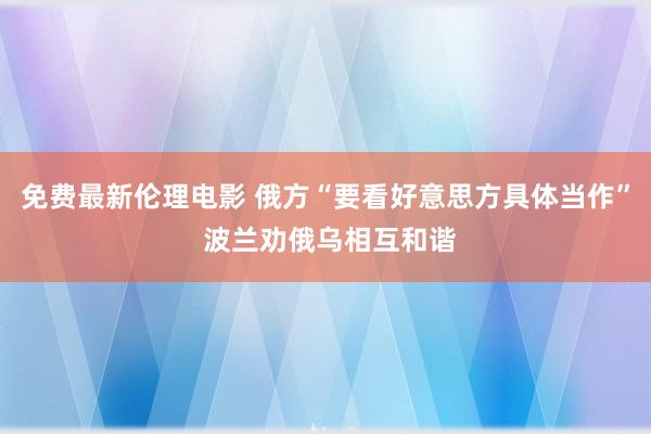 免费最新伦理电影 俄方“要看好意思方具体当作” 波兰劝俄乌相互和谐