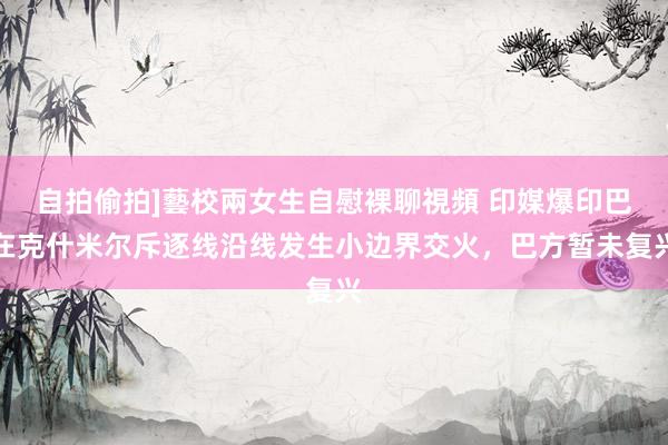 自拍偷拍]藝校兩女生自慰裸聊視頻 印媒爆印巴在克什米尔斥逐线沿线发生小边界交火，巴方暂未复兴