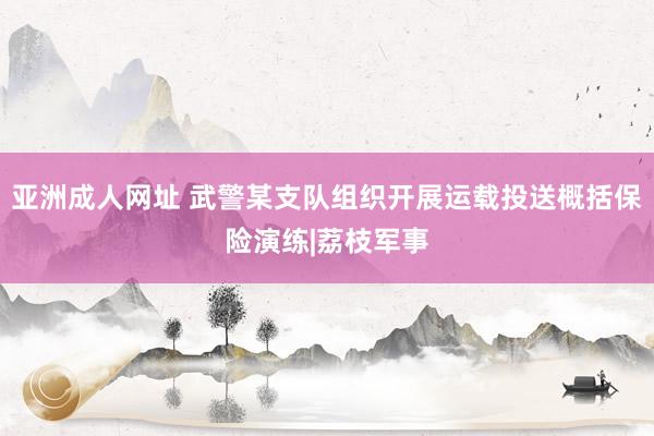 亚洲成人网址 武警某支队组织开展运载投送概括保险演练|荔枝军事