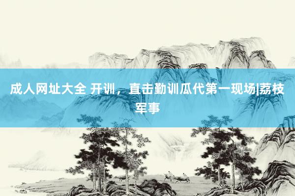 成人网址大全 开训，直击勤训瓜代第一现场|荔枝军事