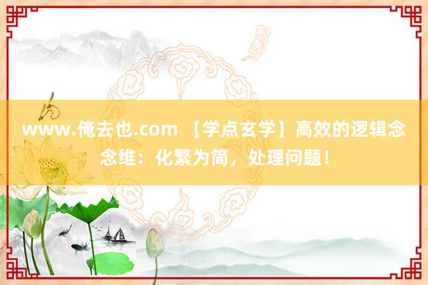 www.俺去也.com 【学点玄学】高效的逻辑念念维：化繁为简，处理问题！