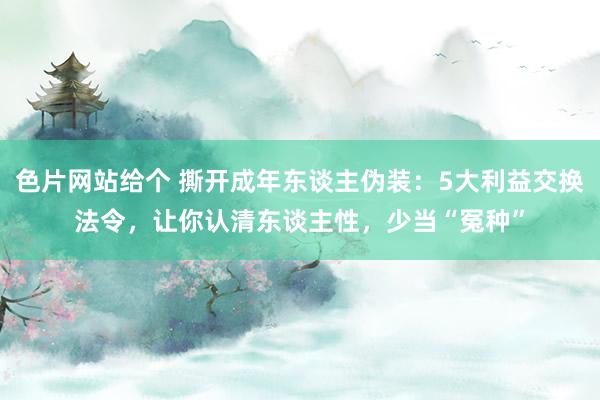 色片网站给个 撕开成年东谈主伪装：5大利益交换法令，让你认清东谈主性，少当“冤种”