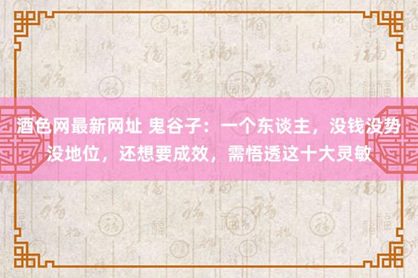 酒色网最新网址 鬼谷子：一个东谈主，没钱没势没地位，还想要成效，需悟透这十大灵敏