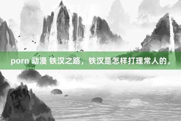 porn 动漫 铁汉之路，铁汉是怎样打理常人的。