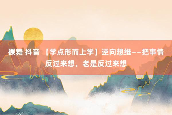裸舞 抖音 【学点形而上学】逆向想维——把事情反过来想，老是反过来想