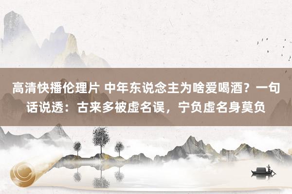 高清快播伦理片 中年东说念主为啥爱喝酒？一句话说透：古来多被虚名误，宁负虚名身莫负