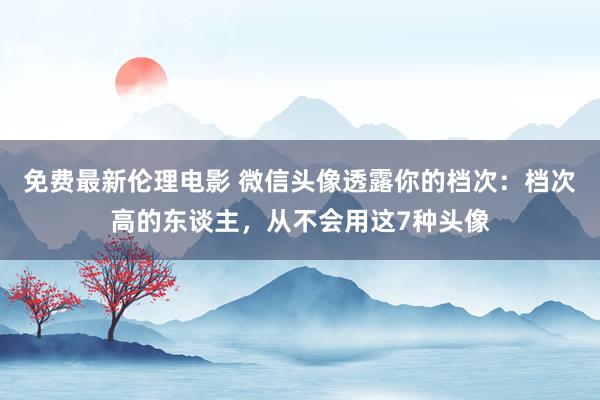 免费最新伦理电影 微信头像透露你的档次：档次高的东谈主，从不会用这7种头像
