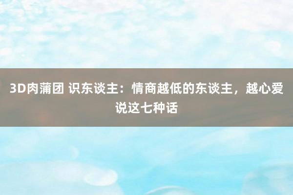 3D肉蒲团 识东谈主：情商越低的东谈主，越心爱说这七种话