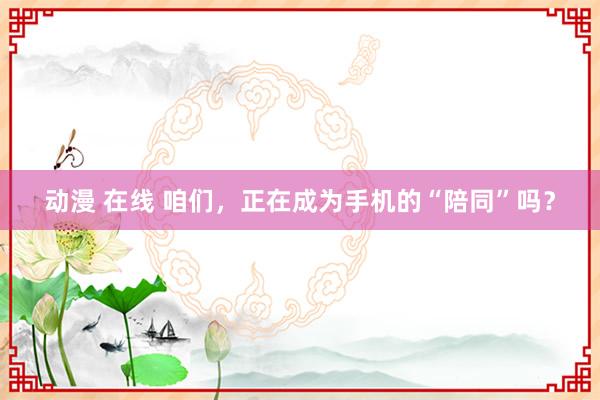 动漫 在线 咱们，正在成为手机的“陪同”吗？