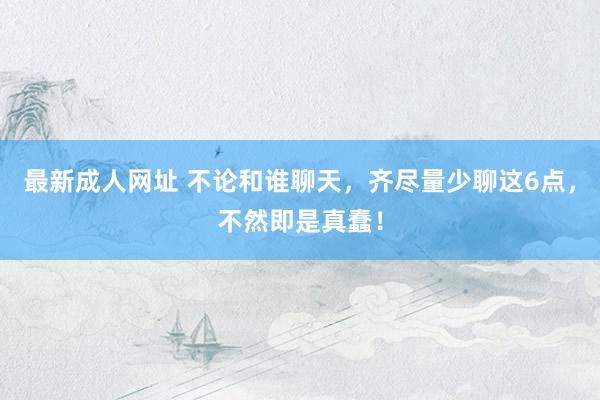 最新成人网址 不论和谁聊天，齐尽量少聊这6点，不然即是真蠢！