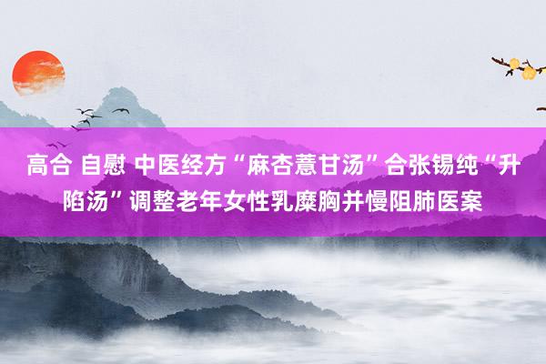 高合 自慰 中医经方“麻杏薏甘汤”合张锡纯“升陷汤”调整老年女性乳糜胸并慢阻肺医案