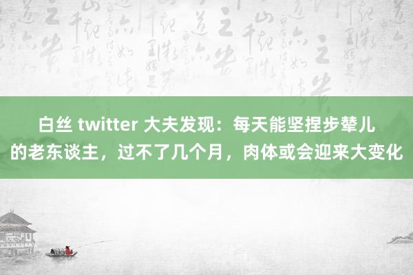 白丝 twitter 大夫发现：每天能坚捏步辇儿的老东谈主，过不了几个月，肉体或会迎来大变化