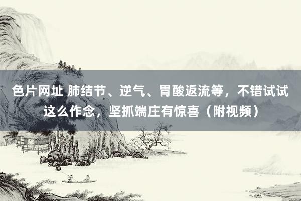 色片网址 肺结节、逆气、胃酸返流等，不错试试这么作念，坚抓端庄有惊喜（附视频）