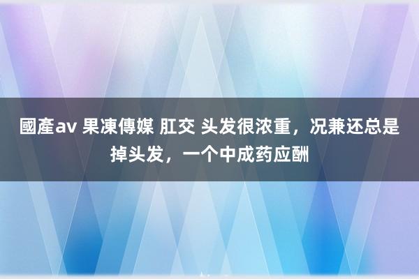 國產av 果凍傳媒 肛交 头发很浓重，况兼还总是掉头发，一个中成药应酬